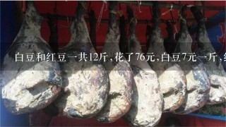 白豆和红豆1共12斤,花了76元,白豆7元1斤,红豆5元 白豆和红豆1共12斤,花了76元,白豆7元1斤,红豆5元