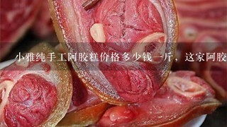 小雅纯手工阿胶糕价格多少钱1斤,这家阿胶糕是正宗的吗? 小雅纯手工阿胶糕价格多少钱1斤,这家阿胶糕是正宗的吗?