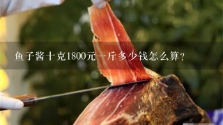 鱼子酱十克1800元1斤多少钱怎么算? 鱼子酱十克1800元1斤多少钱怎么算?