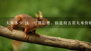 大米多少 钱1斤算正常,裕道府5常大米价格算贵么 大米多少 钱1斤算正常,裕道府5常大米价格算贵么
