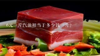 6元1斤汽油相当于多少钱1升? 6元1斤汽油相当于多少钱1升?