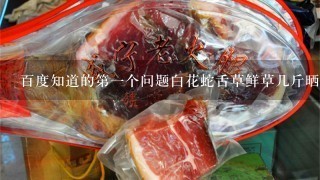 百度知道的第1个问题白花蛇舌草鲜草几斤晒1斤干草 百度知道的第1个问题白花蛇舌草鲜草几斤晒1斤干草