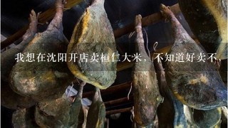 我想在沈阳开店卖桓仁大米,不知道好卖不,希望大家给点建议 我想在沈阳开店卖桓仁大米,不知道好卖不,希望大家给点建议