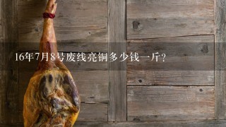 16年7月8号废线亮铜多少钱1斤? 16年7月8号废线亮铜多少钱1斤?