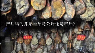 产后喝的荠菜1斤是公斤还是市斤? 产后喝的荠菜1斤是公斤还是市斤?