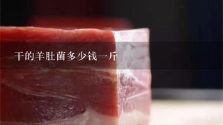 干的羊肚菌多少钱1斤 干的羊肚菌多少钱1斤