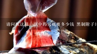 请问抓这样1副中药大概要多少钱 黑制附子10-15克 请问抓这样1副中药大概要多少钱 黑制附子10-15克