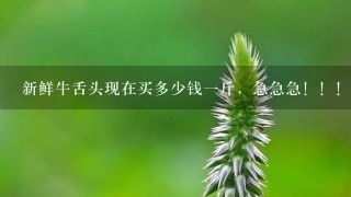 新鲜牛舌头现在买多少钱1斤,急急急!!! 新鲜牛舌头现在买多少钱1斤,急急急!!!