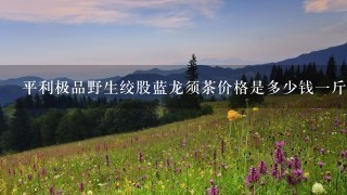 平利极品野生绞股蓝龙须茶价格是多少钱1斤 平利极品野生绞股蓝龙须茶价格是多少钱1斤