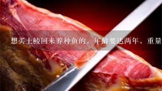 想买土鲮回来养种鱼的,年龄要达两年,重量5到7两1 想买土鲮回来养种鱼的,年龄要达两年,重量5到7两1