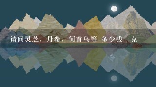 请问灵芝,丹参,何首乌等 多少钱1克 请问灵芝,丹参,何首乌等 多少钱1克
