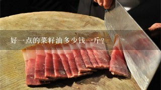 好1点的菜籽油多少钱1斤? 好1点的菜籽油多少钱1斤?