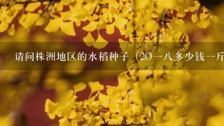请问株洲地区的水稻种子(2O18多少钱1斤? 请问株洲地区的水稻种子(2O18多少钱1斤?