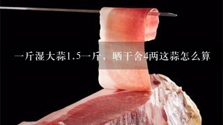 1斤湿大蒜1.51斤,晒干舍4两这蒜怎么算 1斤湿大蒜1.51斤,晒干舍4两这蒜怎么算