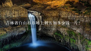 吉林省白山市市场上刺5加多少钱1斤? 吉林省白山市市场上刺5加多少钱1斤?