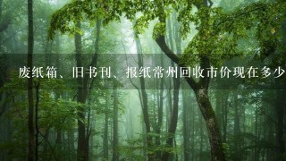 废纸箱、旧书刊、报纸常州回收市价现在多少钱1斤? 废纸箱、旧书刊、报纸常州回收市价现在多少钱1斤?