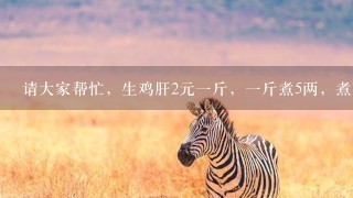 请大家帮忙,生鸡肝2元1斤,1斤煮5两,煮熟卖8元1斤,差价是多少,1斤挣多少钱? 请大家帮忙,生鸡肝2元1斤,1斤煮5两,煮熟卖8元1斤,差价是多少,1斤挣多少钱?