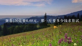 蛋卷150克要4.68元,那1斤要多少钱求算试 蛋卷150克要4.68元,那1斤要多少钱求算试