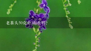 老茶头50克卖300贵吗? 老茶头50克卖300贵吗?