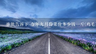 谁能告诉下 今年9月份菜价多少钱1斤(鸡毛菜或者茄子) 作业需要调查,速度。 谁能告诉下 今年9月份菜价多少钱1斤(鸡毛菜或者茄子) 作业需要调查,速度。