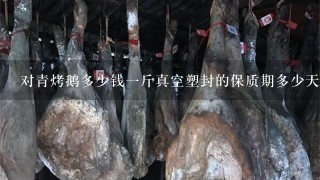 对青烤鹅多少钱1斤真空塑封的保质期多少天? 对青烤鹅多少钱1斤真空塑封的保质期多少天?