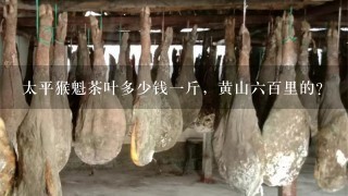 太平猴魁茶叶多少钱1斤,黄山6百里的? 太平猴魁茶叶多少钱1斤,黄山6百里的?