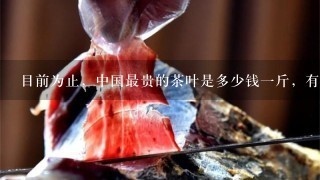 目前为止,中国最贵的茶叶是多少钱1斤,有谁知道 目前为止,中国最贵的茶叶是多少钱1斤,有谁知道
