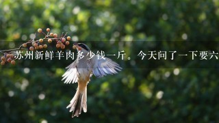 苏州新鲜羊肉多少钱1斤。今天问了1下要6十元1斤? 苏州新鲜羊肉多少钱1斤。今天问了1下要6十元1斤?