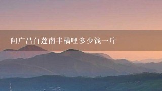 问广昌白莲南丰橘哩多少钱1斤 问广昌白莲南丰橘哩多少钱1斤