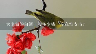 大米做的白酒1般多少钱1斤在淮安市? 大米做的白酒1般多少钱1斤在淮安市?