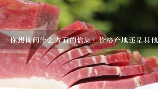 你想询问什么方面的信息?价格产地还是其他方面呢?