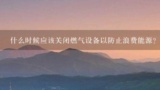 什么时候应该关闭燃气设备以防止浪费能源?