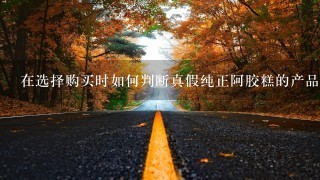 在选择购买时如何判断真假纯正阿胶糕的产品质量好坏?