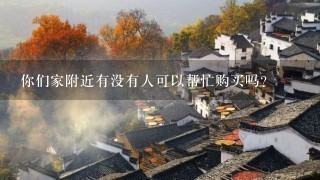 你们家附近有没有人可以帮忙购买吗?